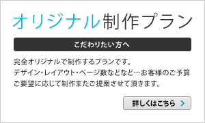 [オリジナル制作プラン]完全オリジナルで制作するプランです。デザイン・レイアウト・ページ数などなど…お客様のご予算ご要望に応じて制作またご提案させて頂きます。